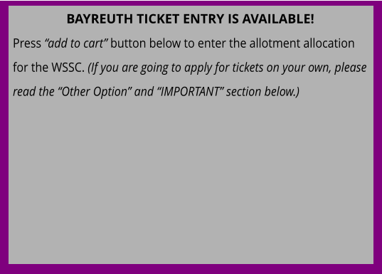 BAYREUTH TICKET ENTRY IS AVAILABLE! Press “add to cart” button below to enter the allotment allocation for the WSSC. (If you are going to apply for tickets on your own, please read the “Other Option” and “IMPORTANT” section below.)