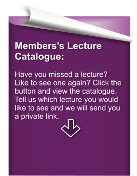 Members’s Lecture Catalogue:  Have you missed a lecture? Like to see one again? Click the button and view the catalogue. Tell us which lecture you would like to see and we will send you a private link.